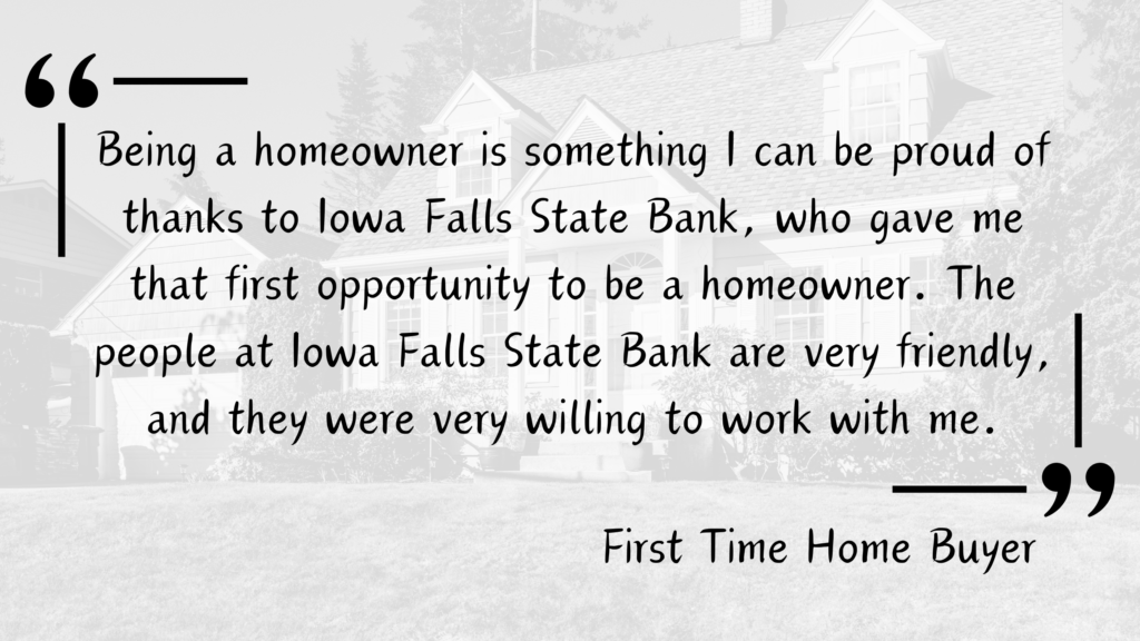 Customer Testimonial for Iowa Falls State Bank from a First Time Home Buyer - "Being a homeowner is something I can be proud of thanks to Iowa Falls State Bank, who gave me that first opportunity to be a homeowner. The people at Iowa Falls State Bank are very friendly, and they were very willing to work with me."