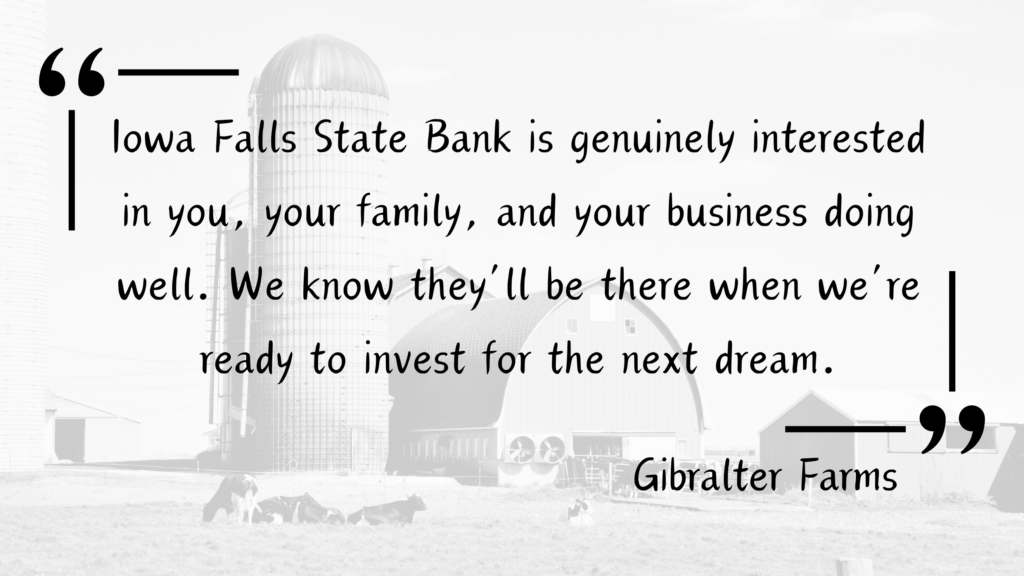 Customer Testimonial for Iowa Falls State Bank from a local family farm, the Gibralter Farms - "Iowa Falls State Bank is genuinely interested in you, your family, and your business doing well. We know they'll be there when we're ready to invest for the next dream."