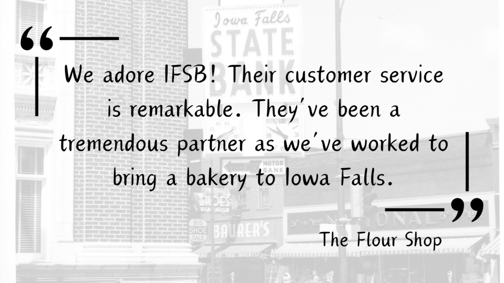 Customer Testimonial for Iowa Falls State Bank from a local Iowa Falls Business, The Flour Shop - "We adore IFSB! Their customer service is remarkable. They've been a tremendous partner as we've worked to bring a bakery to Iowa Falls."