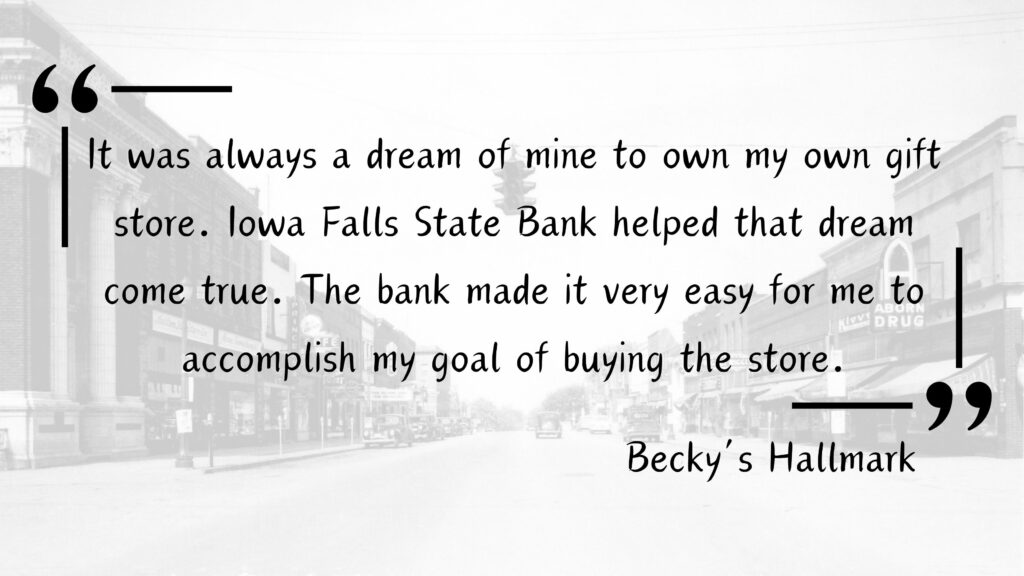 Customer Testimonial for Iowa Falls State Bank from a local Iowa Falls Business - Becky's Hallmark - "It was always a dream of mine to own my own gift store. Iowa Falls State Bank helped that dream come true. The bank made it very easy for me to accomplish my goal of buying the store."