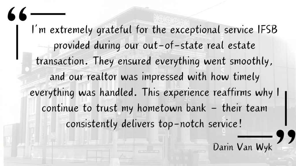 Customer Testimonial for Iowa Falls State Bank from a deposit customer - "I’m extremely grateful for the exceptional service IFSB provided during our out-of-state real estate transaction. They ensured everything went smoothly, and our realtor was impressed with how timely everything was handled. This experience reaffirms why I continue to trust my hometown bank – their team consistently delivers top-notch service!"